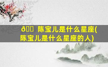 🐠 陈宝儿是什么星座(陈宝儿是什么星座的人)